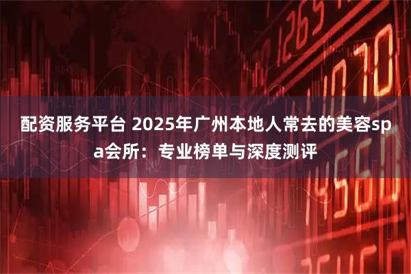 配资服务平台 2025年广州本地人常去的美容spa会所：专业榜单与深度测评