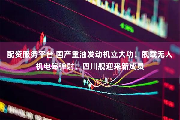 配资服务平台 国产重油发动机立大功！舰载无人机电磁弹射，四川舰迎来新成员