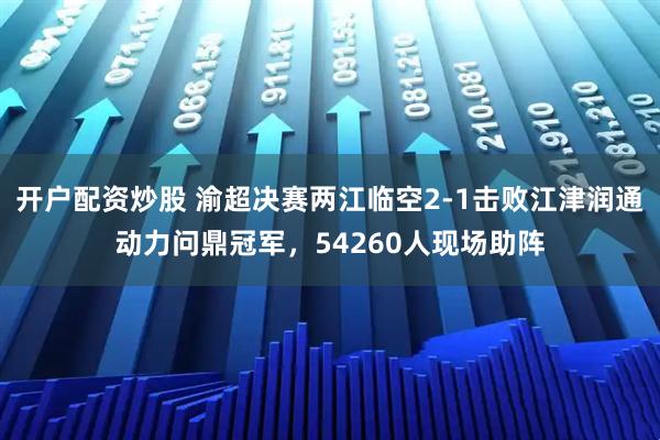 开户配资炒股 渝超决赛两江临空2-1击败江津润通动力问鼎冠军，54260人现场助阵