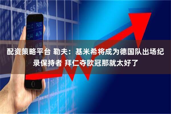 配资策略平台 勒夫：基米希将成为德国队出场纪录保持者 拜仁夺欧冠那就太好了