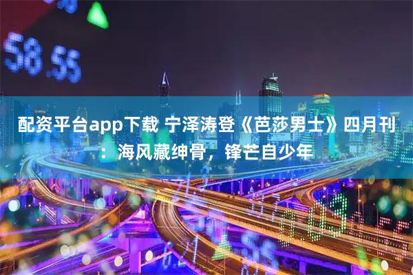 配资平台app下载 宁泽涛登《芭莎男士》四月刊：海风藏绅骨，锋芒自少年