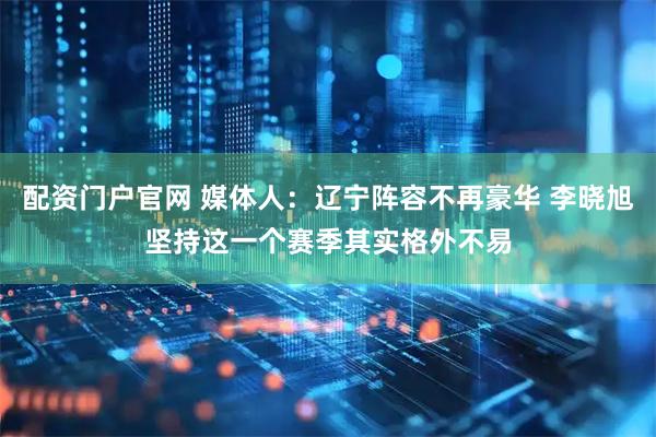 配资门户官网 媒体人：辽宁阵容不再豪华 李晓旭坚持这一个赛季其实格外不易