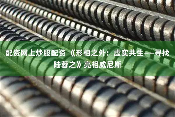 配资网上炒股配资 《形相之外：虚实共生——寻找陆蓉之》亮相威尼斯