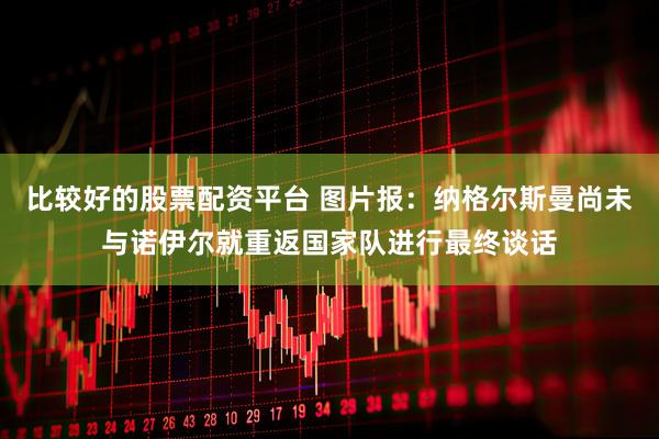 比较好的股票配资平台 图片报：纳格尔斯曼尚未与诺伊尔就重返国家队进行最终谈话