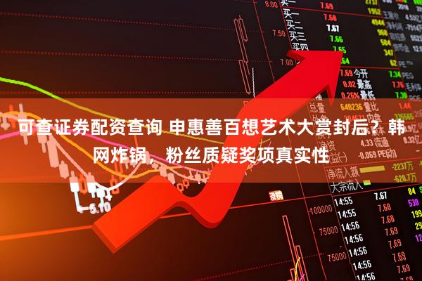 可查证券配资查询 申惠善百想艺术大赏封后？韩网炸锅，粉丝质疑奖项真实性