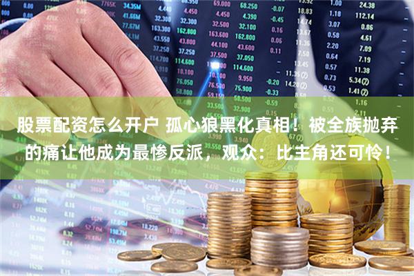 股票配资怎么开户 孤心狼黑化真相！被全族抛弃的痛让他成为最惨反派，观众：比主角还可怜！