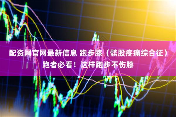 配资网官网最新信息 跑步膝（髌股疼痛综合征）跑者必看！这样跑步不伤膝