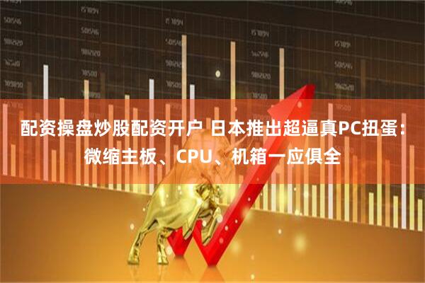 配资操盘炒股配资开户 日本推出超逼真PC扭蛋：微缩主板、CPU、机箱一应俱全