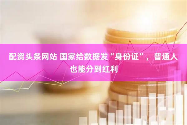 配资头条网站 国家给数据发“身份证”，普通人也能分到红利