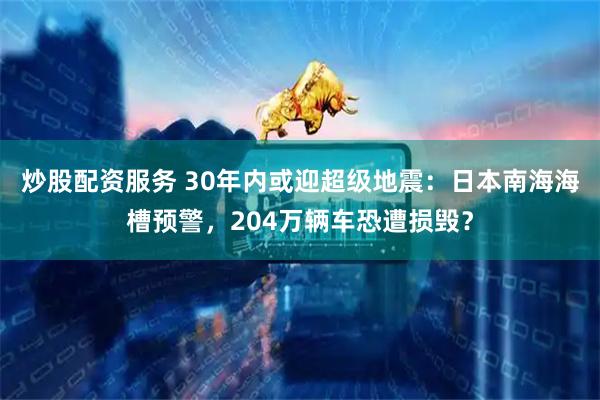炒股配资服务 30年内或迎超级地震：日本南海海槽预警，204万辆车恐遭损毁？