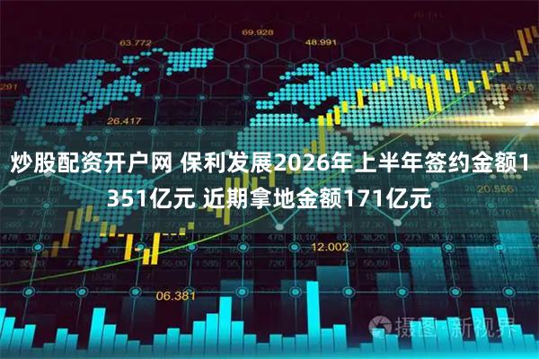 炒股配资开户网 保利发展2026年上半年签约金额1351亿元 近期拿地金额171亿元