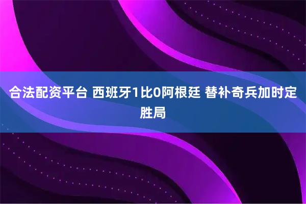 合法配资平台 西班牙1比0阿根廷 替补奇兵加时定胜局