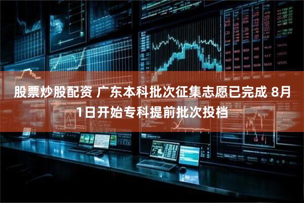 股票炒股配资 广东本科批次征集志愿已完成 8月1日开始专科提前批次投档