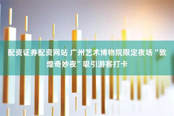 配资证券配资网站 广州艺术博物院限定夜场“敦煌奇妙夜”吸引游客打卡