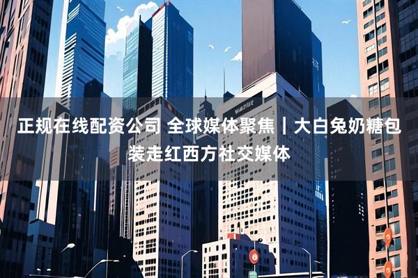 正规在线配资公司 全球媒体聚焦｜大白兔奶糖包装走红西方社交媒体