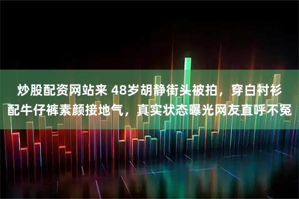 炒股配资网站来 48岁胡静街头被拍，穿白衬衫配牛仔裤素颜接地气，真实状态曝光网友直呼不冤