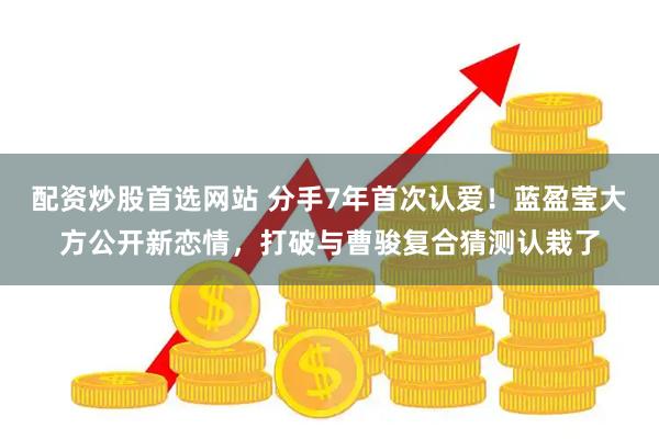 配资炒股首选网站 分手7年首次认爱！蓝盈莹大方公开新恋情，打破与曹骏复合猜测认栽了
