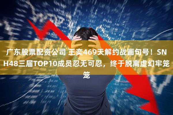 广东股票配资公司 王奕469天解约战画句号！SNH48三届TOP10成员忍无可忍，终于脱离虚幻牢笼