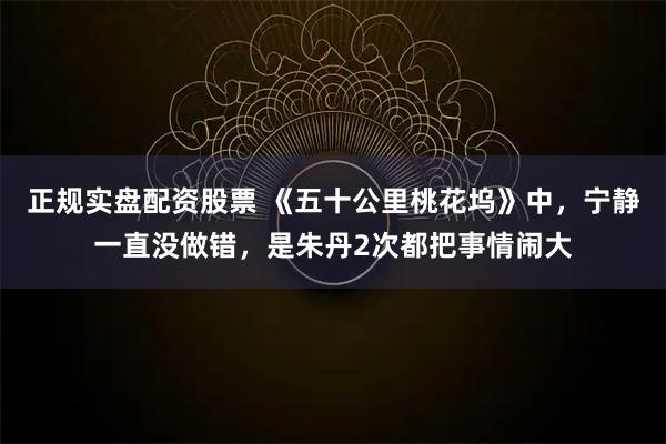 正规实盘配资股票 《五十公里桃花坞》中，宁静一直没做错，是朱丹2次都把事情闹大